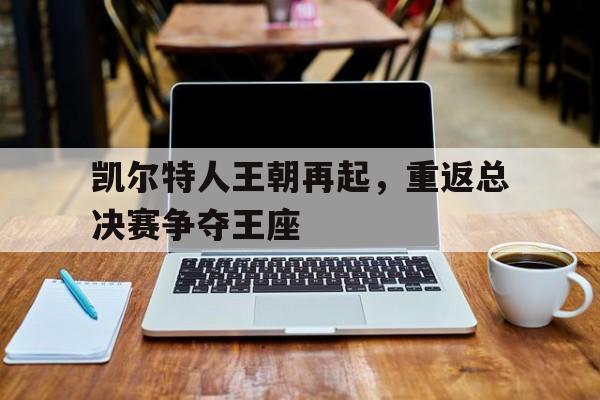 manbetx万博官方网站体育-凯尔特人王朝再起,重返总决赛争夺王座的是谁